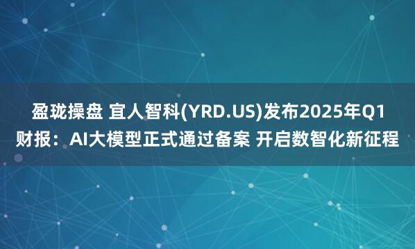 盈珑操盘 宜人智科(YRD.US)发布2025年Q1财报：AI大模型正式通过备案 开启数智化新征程