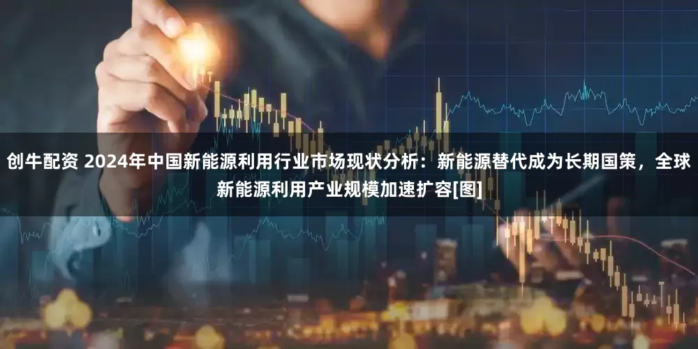 创牛配资 2024年中国新能源利用行业市场现状分析：新能源替代成为长期国策，全球新能源利用产业规模加速扩容[图]