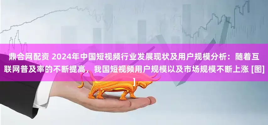 鼎合网配资 2024年中国短视频行业发展现状及用户规模分析：随着互联网普及率的不断提高，我国短视频用户规模以及市场规模不断上涨 [图]
