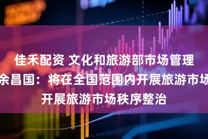 佳禾配资 文化和旅游部市场管理司副司长余昌国：将在全国范围内开展旅游市场秩序整治