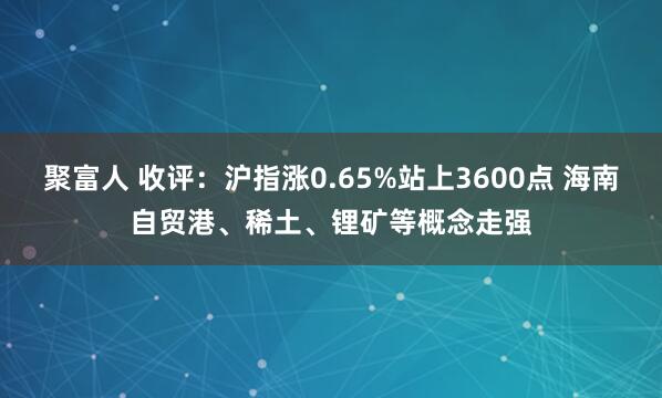 聚富人 收评：沪指涨0.65%站上3600点 海南自贸港、稀土、锂矿等概念走强