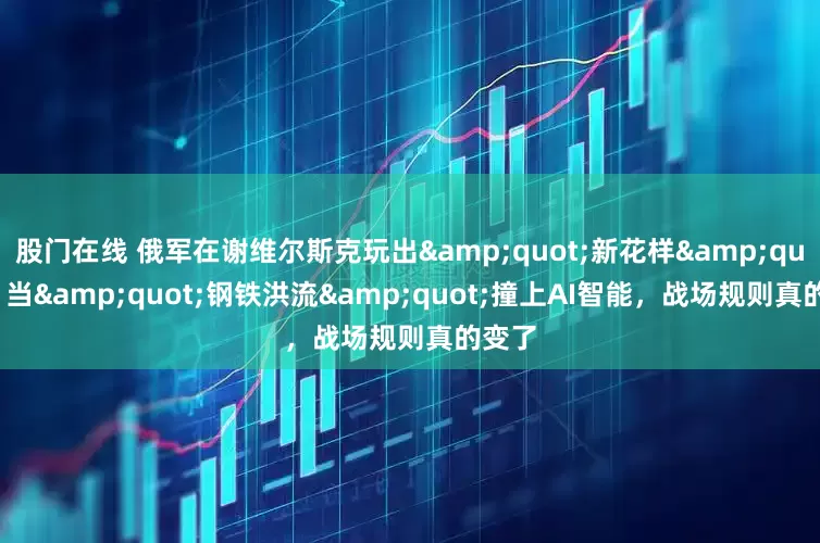 股门在线 俄军在谢维尔斯克玩出"新花样"：当"钢铁洪流"撞上AI智能，战场规则真的变了