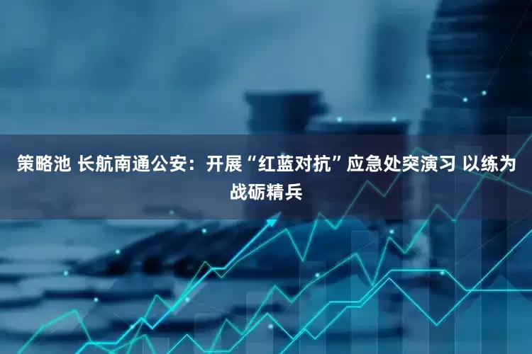 策略池 长航南通公安：开展“红蓝对抗”应急处突演习 以练为战砺精兵