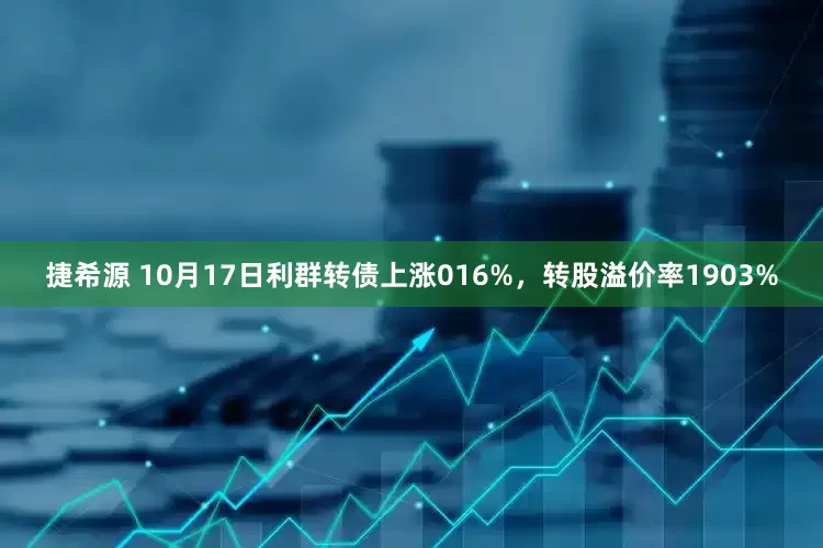 捷希源 10月17日利群转债上涨016%，转股溢价率1903%
