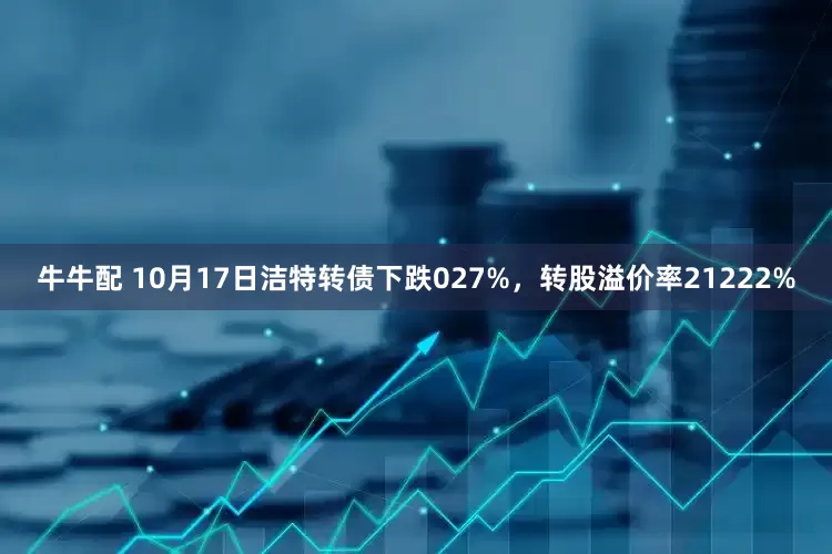 牛牛配 10月17日洁特转债下跌027%，转股溢价率21222%