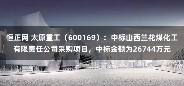 恒正网 太原重工（600169）：中标山西兰花煤化工有限责任公司采购项目，中标金额为26744万元