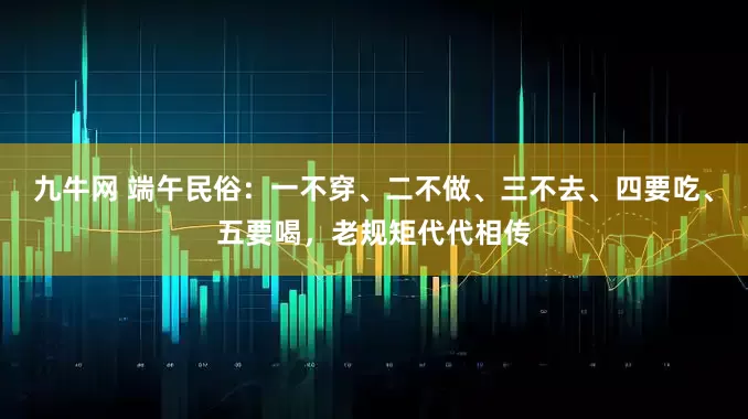 九牛网 端午民俗：一不穿、二不做、三不去、四要吃、五要喝，老规矩代代相传